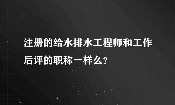 注册的给水排水工程师和工作后评的职称一样么?