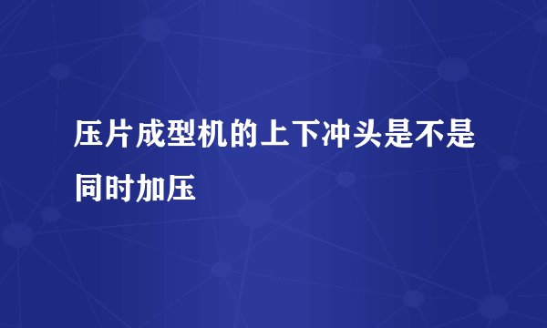 压片成型机的上下冲头是不是同时加压