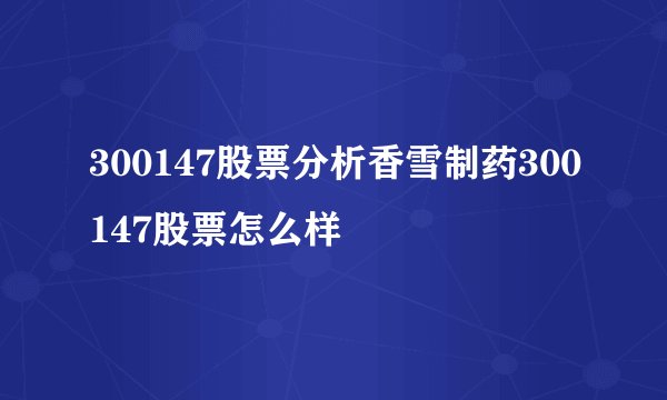 300147股票分析香雪制药300147股票怎么样