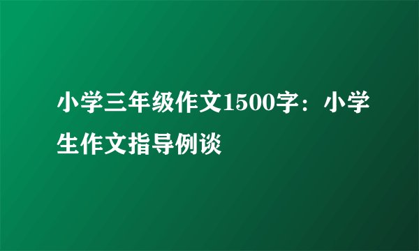 小学三年级作文1500字：小学生作文指导例谈