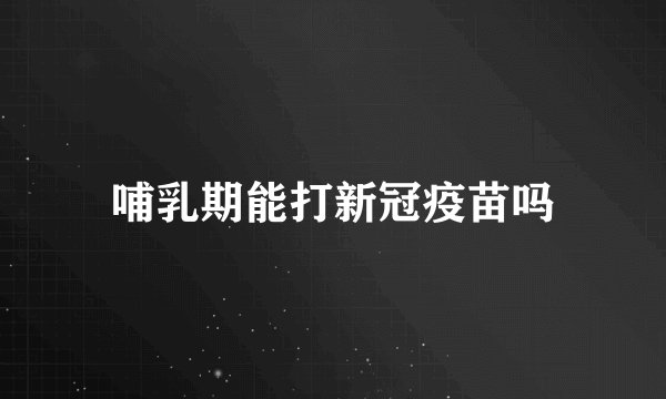 哺乳期能打新冠疫苗吗