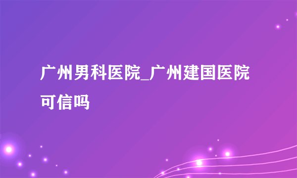 广州男科医院_广州建国医院可信吗