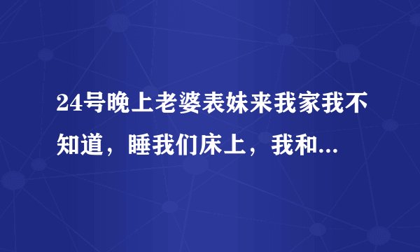 24号晚上老婆表妹来我家我不知道，睡我们床上，我和朋友喝酒喝到二麻二麻的半夜回去把她上了，后来才知