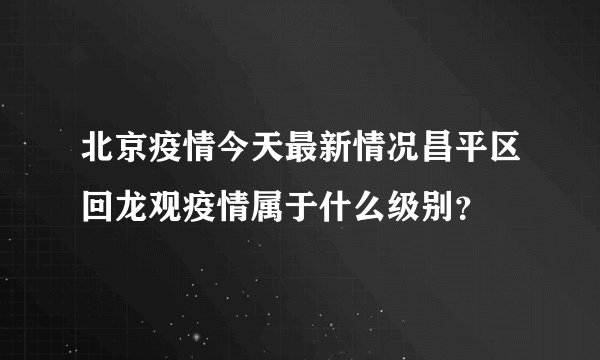 北京疫情今天最新情况昌平区回龙观疫情属于什么级别？
