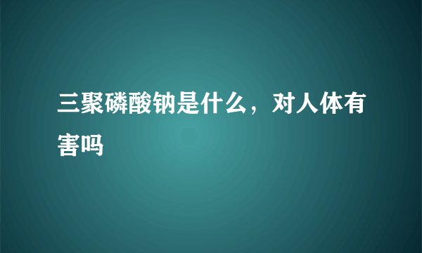 三聚磷酸钠是什么，对人体有害吗