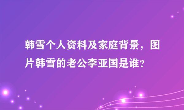 韩雪个人资料及家庭背景,图片韩雪的老公李亚国是谁?
