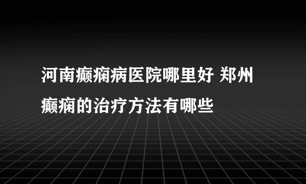 河南癫痫病医院哪里好 郑州癫痫的治疗方法有哪些