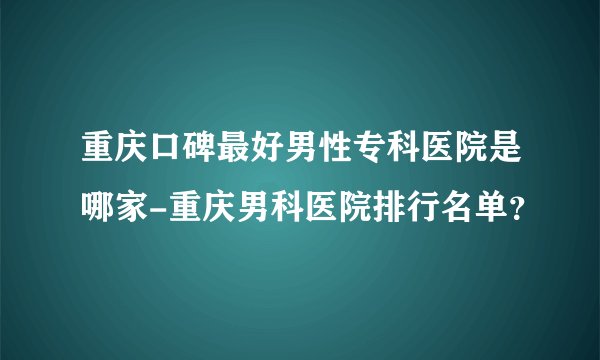 重庆口碑最好男性专科医院是哪家-重庆男科医院排行名单？