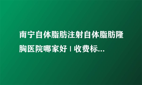 南宁自体脂肪注射自体脂肪隆胸医院哪家好 | 收费标准表，防坑骗！_自体丰胸大概多少钱我32岁了