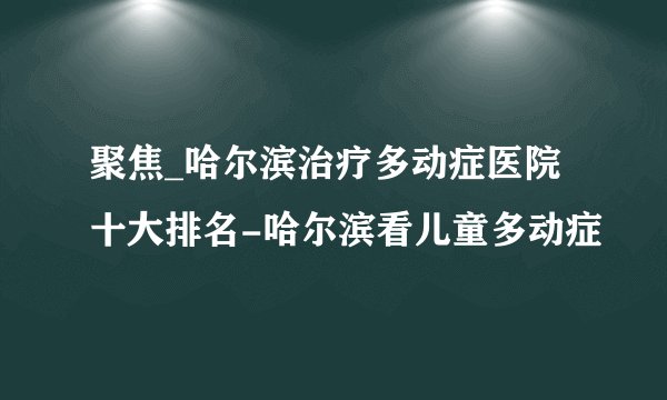 聚焦_哈尔滨治疗多动症医院十大排名-哈尔滨看儿童多动症
