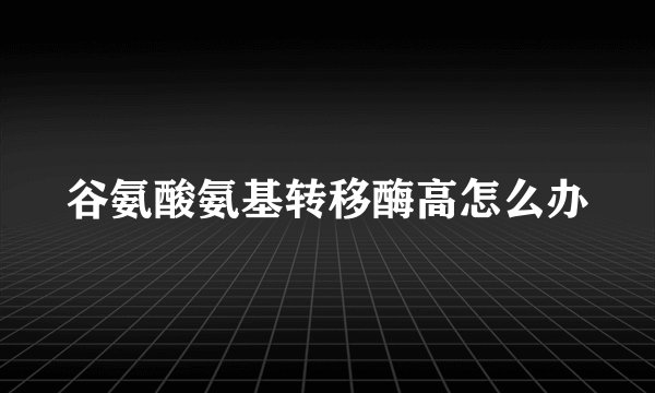 谷氨酸氨基转移酶高怎么办