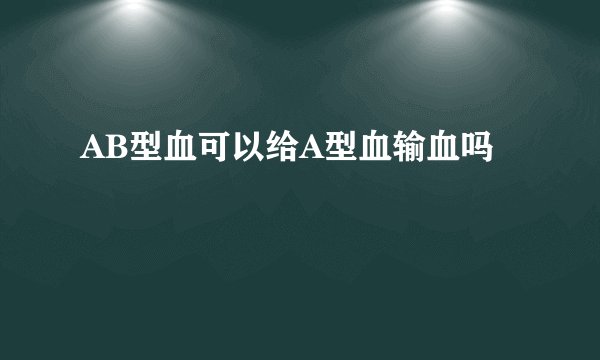 AB型血可以给A型血输血吗