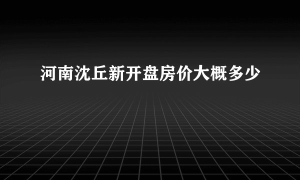 河南沈丘新开盘房价大概多少
