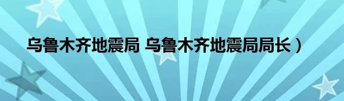 乌鲁木齐地震局 乌鲁木齐地震局局长）