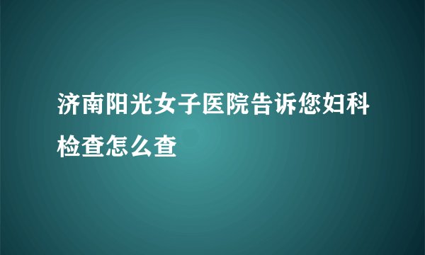 济南阳光女子医院告诉您妇科检查怎么查
