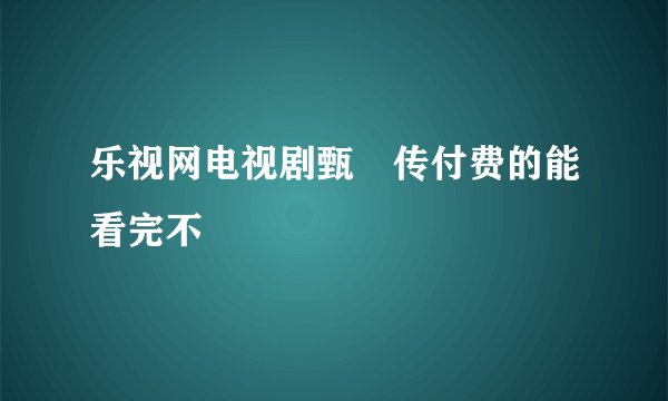 乐视网电视剧甄嬛传付费的能看完不