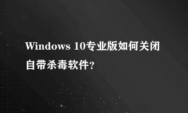 Windows 10专业版如何关闭自带杀毒软件？