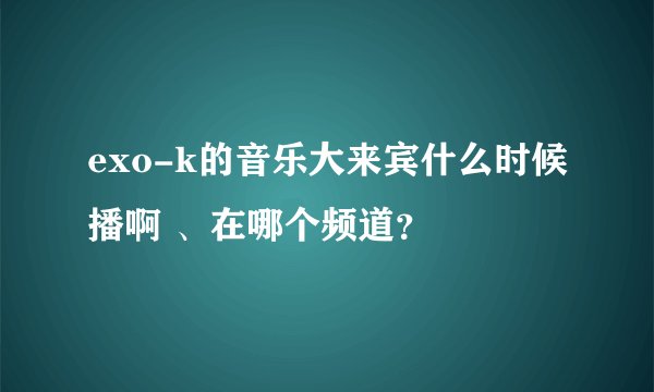 exo-k的音乐大来宾什么时候播啊 、在哪个频道？