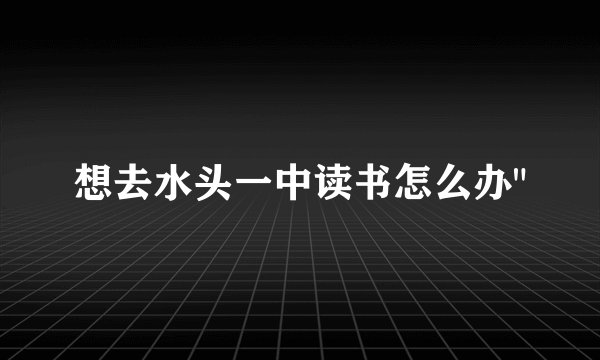 想去水头一中读书怎么办