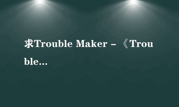 求Trouble Maker - 《Trouble Maker》的无损。不是高品MP3转的无损。