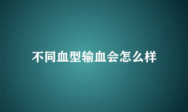 不同血型输血会怎么样