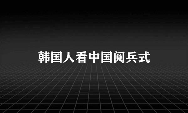 韩国人看中国阅兵式