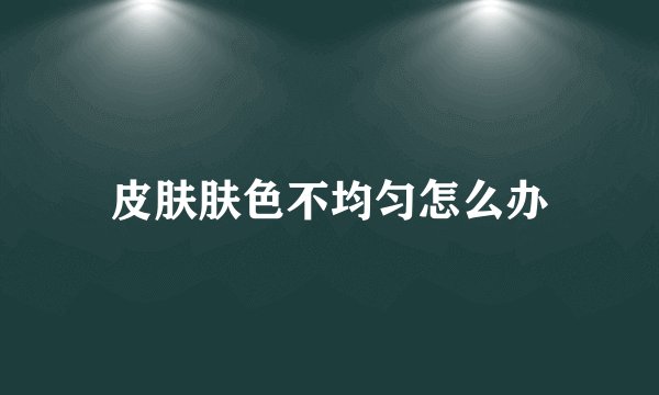皮肤肤色不均匀怎么办
