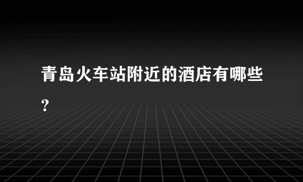 青岛火车站附近的酒店有哪些？