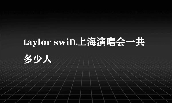 taylor swift上海演唱会一共多少人