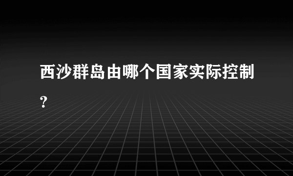 西沙群岛由哪个国家实际控制？