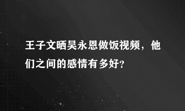 王子文晒吴永恩做饭视频,他们之间的感情有多好?