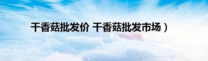 干香菇批发价 干香菇批发市场）
