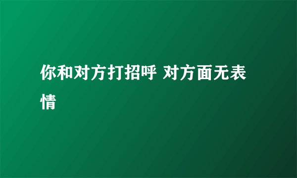 你和对方打招呼 对方面无表情