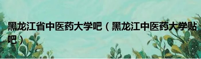 黑龙江省中医药大学吧(黑龙江中医药大学贴吧)