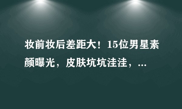 妆前妆后差距大！15位男星素颜曝光，皮肤坑坑洼洼，残留动脸痕迹