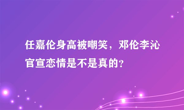 任嘉伦身高被嘲笑，邓伦李沁官宣恋情是不是真的？