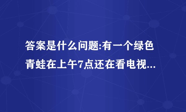答案是什么问题:有一个绿色青蛙在上午7点还在看电视,突然有个人敲门7次.原来是那个青蛙的好朋友？