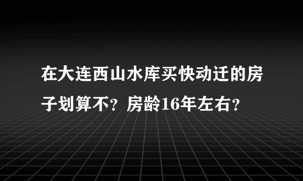 在大连西山水库买快动迁的房子划算不?房龄16年左右?