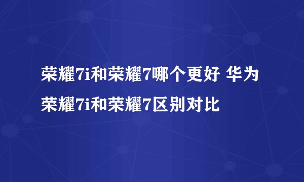 荣耀7i和荣耀7哪个更好 华为荣耀7i和荣耀7区别对比
