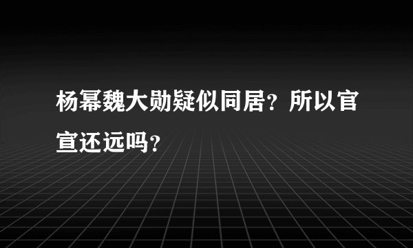 杨幂魏大勋疑似同居？所以官宣还远吗？