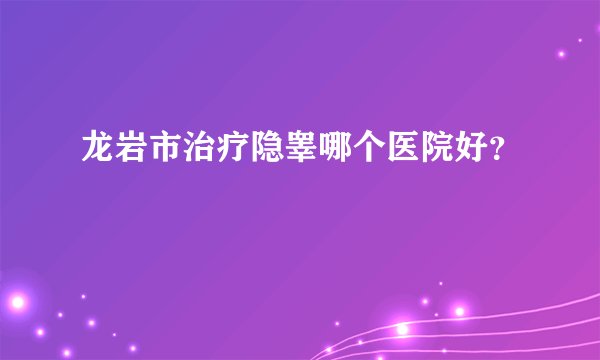 龙岩市治疗隐睾哪个医院好？