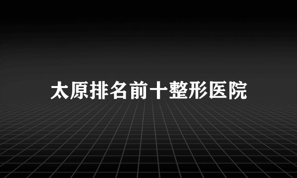 太原排名前十整形医院