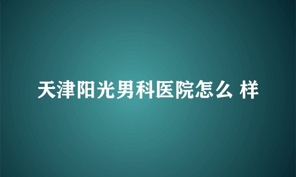 天津阳光男科医院怎么 样