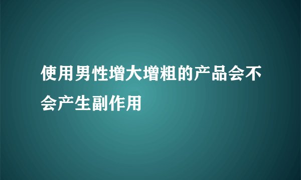 使用男性增大增粗的产品会不会产生副作用