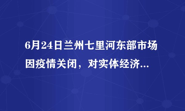 6月24日兰州七里河东部市场因疫情关闭，对实体经济影响大吗？