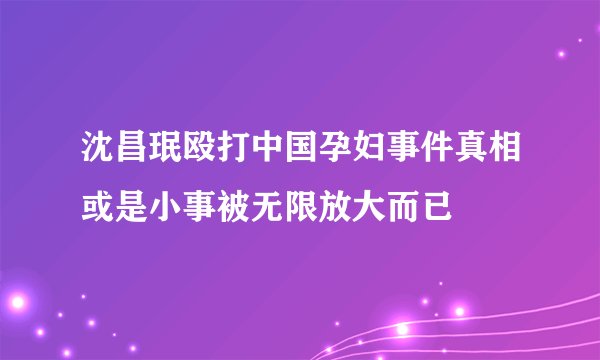 沈昌珉殴打中国孕妇事件真相或是小事被无限放大而已