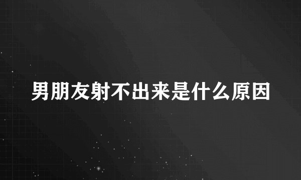 男朋友射不出来是什么原因