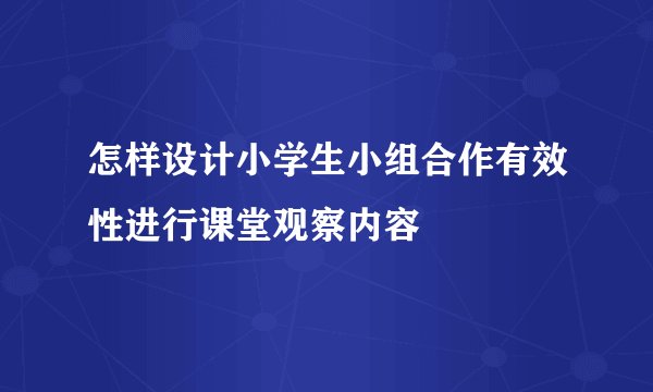 怎样设计小学生小组合作有效性进行课堂观察内容