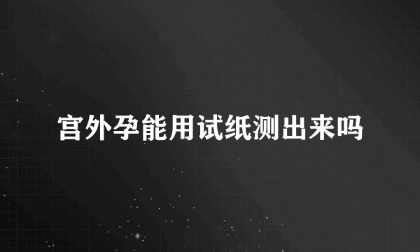 宫外孕能用试纸测出来吗