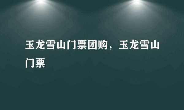 玉龙雪山门票团购，玉龙雪山门票